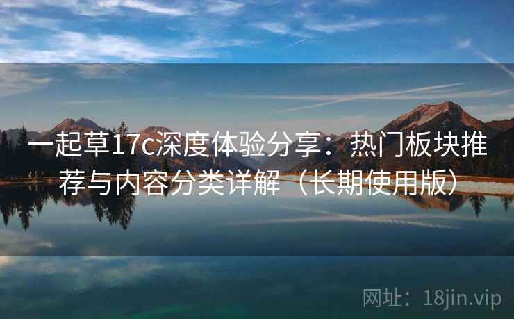 一起草17c深度体验分享：热门板块推荐与内容分类详解（长期使用版）