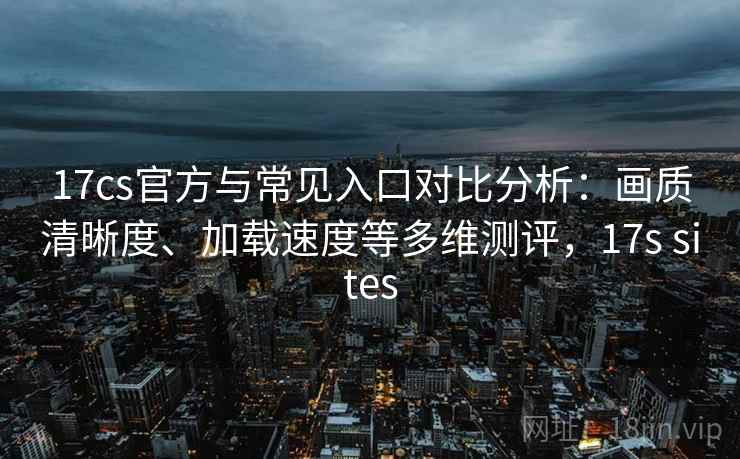 17cs官方与常见入口对比分析：画质清晰度、加载速度等多维测评，17s sites