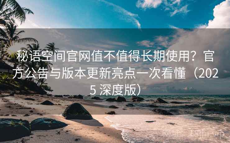 秘语空间官网值不值得长期使用？官方公告与版本更新亮点一次看懂（2025 深度版）