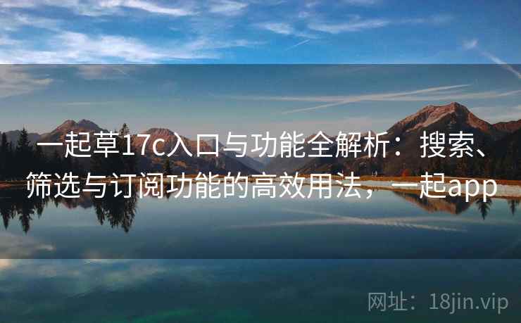 一起草17c入口与功能全解析:搜索、筛选与订阅功能的高效用法,一起app 一起草17c入口与功能全解析:搜索、筛选与订阅功能的高效用法,一起app