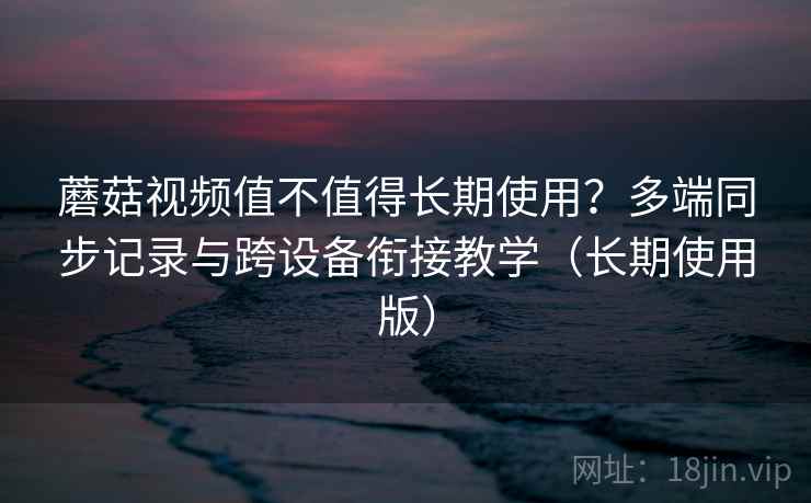 蘑菇视频值不值得长期使用?多端同步记录与跨设备衔接教学(长期使用版)