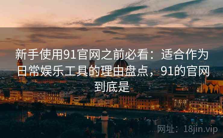 新手使用91官网之前必看：适合作为日常娱乐工具的理由盘点，91的官网到底是