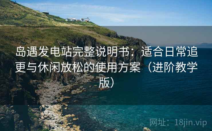 岛遇发电站完整说明书：适合日常追更与休闲放松的使用方案（进阶教学版）