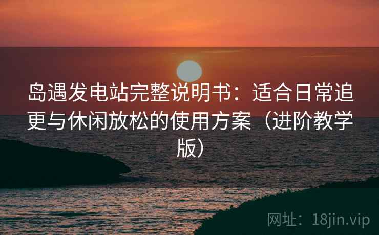 岛遇发电站完整说明书:适合日常追更与休闲放松的使用方案(进阶教学版) 岛遇发电站完整说明书:适合日常追更与休闲放松的使用方案(进阶教学版)
