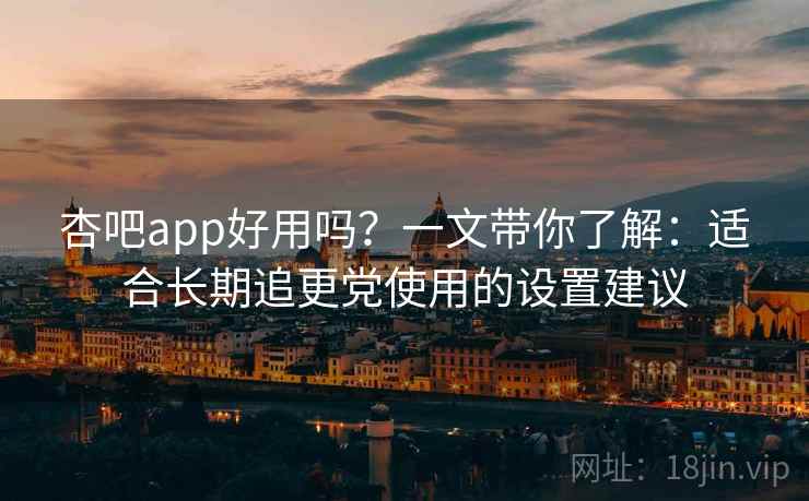 杏吧app好用吗？一文带你了解：适合长期追更党使用的设置建议