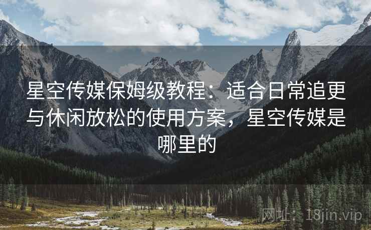 星空传媒保姆级教程:适合日常追更与休闲放松的使用方案,星空传媒是哪里的 星空传媒保姆级教程:适合日常追更与休闲放松的使用方案,星空传媒是哪里的