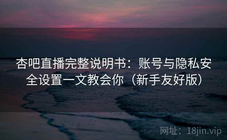 杏吧直播完整说明书：账号与隐私安全设置一文教会你（新手友好版）