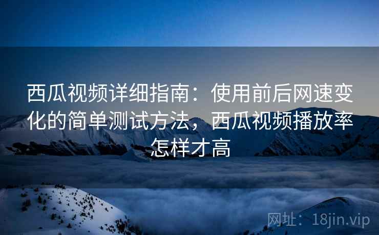 西瓜视频详细指南：使用前后网速变化的简单测试方法，西瓜视频播放率怎样才高
